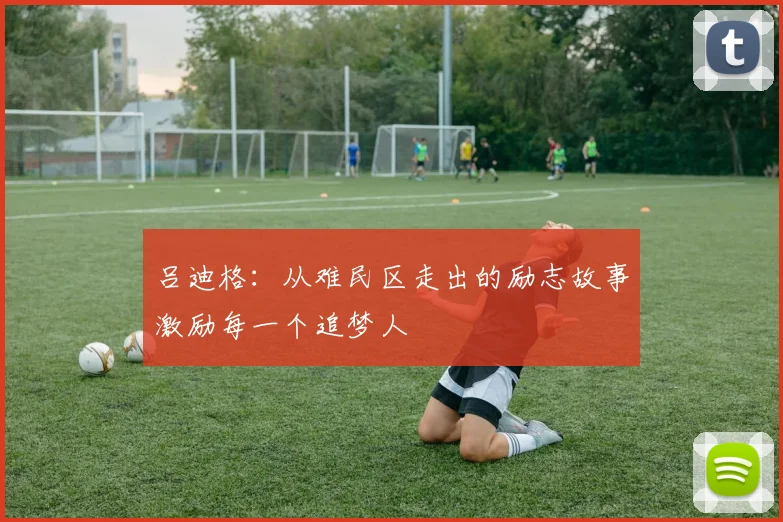 吕迪格：从难民区走出的励志故事激励每一个追梦人