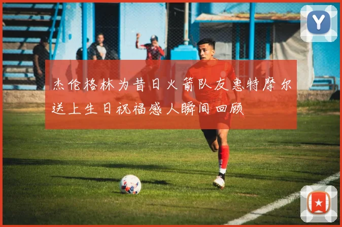 杰伦格林为昔日火箭队友惠特摩尔送上生日祝福感人瞬间回顾