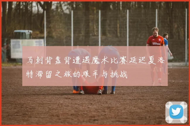 马刺背靠背遭遇魔术比赛延迟夏洛特滞留之旅的艰辛与挑战
