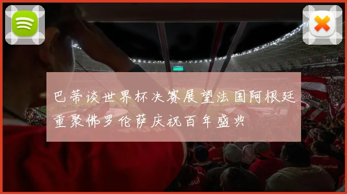 巴蒂谈世界杯决赛展望法国阿根廷重聚佛罗伦萨庆祝百年盛典