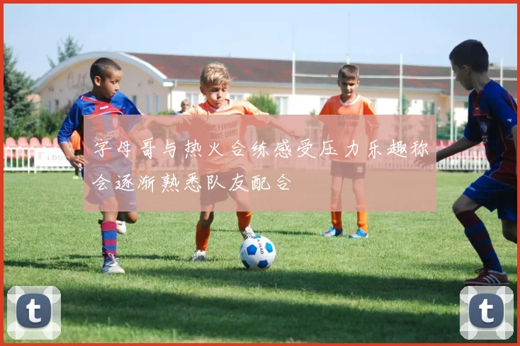 字母哥与热火合练感受压力乐趣称会逐渐熟悉队友配合
