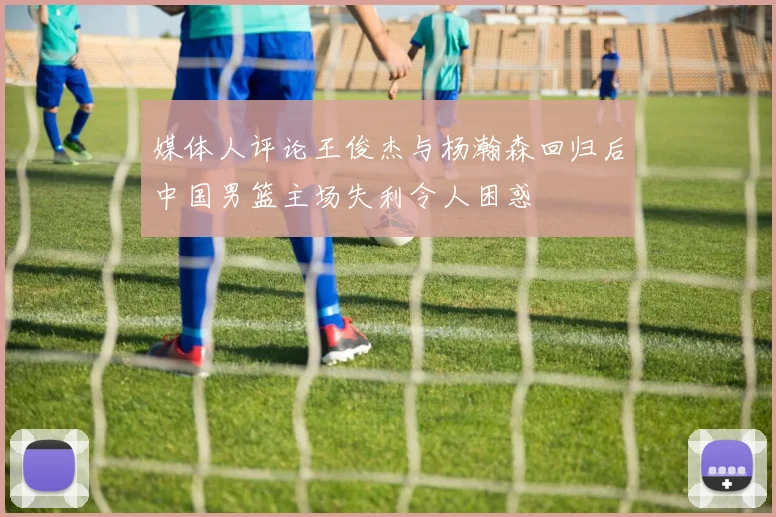 媒体人评论王俊杰与杨瀚森回归后中国男篮主场失利令人困惑