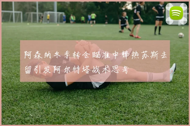 阿森纳冬季转会瞄准中锋热苏斯去留引发阿尔特塔战术思考