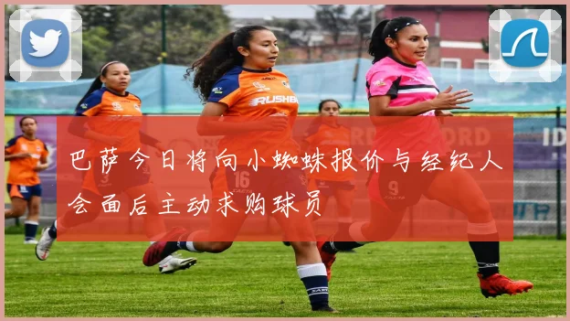 巴萨今日将向小蜘蛛报价与经纪人会面后主动求购球员