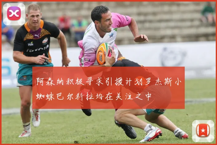 阿森纳积极寻求引援计划罗杰斯小蜘蛛巴尔科拉均在关注之中
