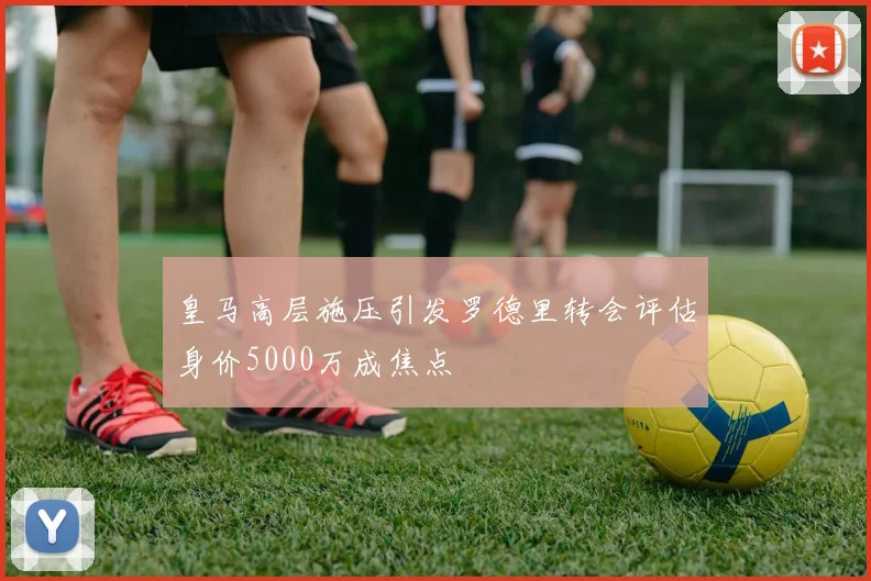 皇马高层施压引发罗德里转会评估身价5000万成焦点