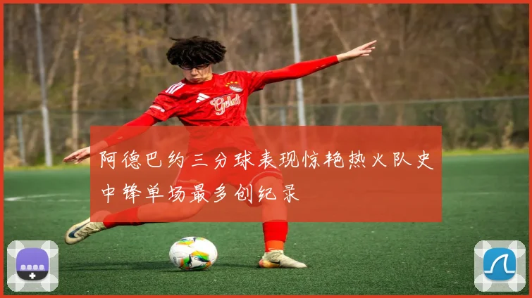 阿德巴约三分球表现惊艳热火队史中锋单场最多创纪录