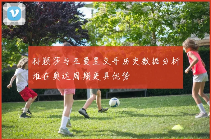 孙颖莎与王曼昱交手历史数据分析谁在奥运周期更具优势