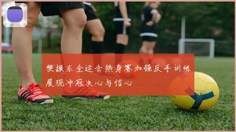 樊振东全运会热身赛加强反手训练展现冲冠决心与信心