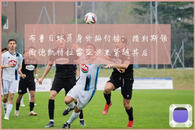 布鲁日球员身价排行榜：措利斯领衔德凯特拉雷亚沙里紧随其后