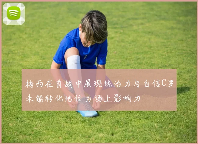 梅西在首战中展现统治力与自信C罗未能转化地位为场上影响力