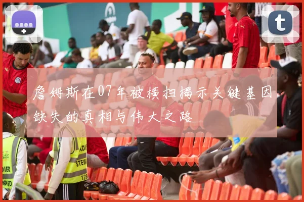 詹姆斯在07年被横扫揭示关键基因缺失的真相与伟大之路