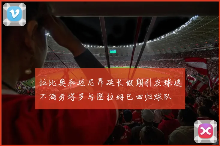 拉比奥和迈尼昂延长假期引发球迷不满劳塔罗与图拉姆已回归球队