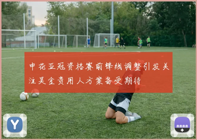 申花亚冠资格赛前锋线调整引发关注吴金贵用人方案备受期待