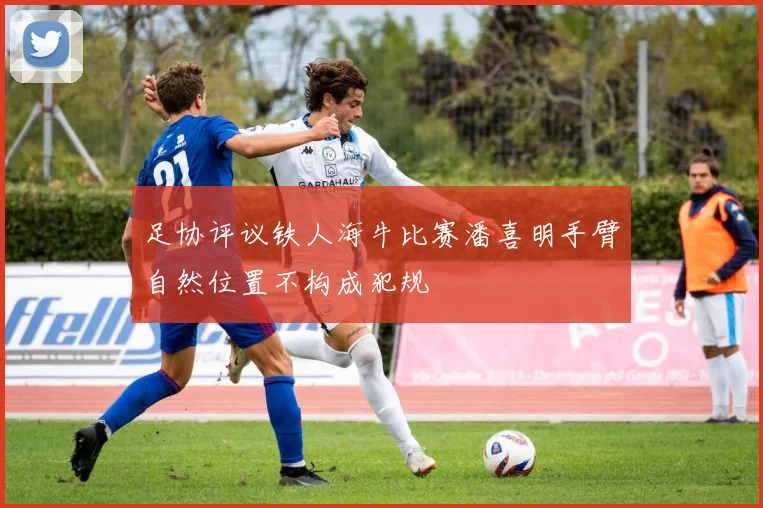 足协评议铁人海牛比赛潘喜明手臂自然位置不构成犯规