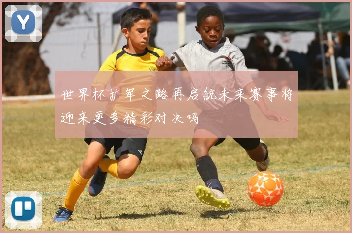 世界杯扩军之路再启航未来赛事将迎来更多精彩对决吗