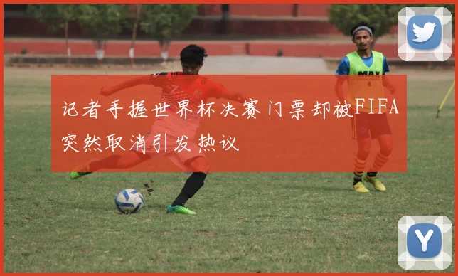 记者手握世界杯决赛门票却被FIFA突然取消引发热议
