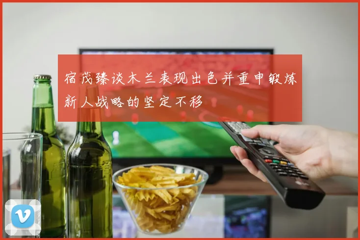 宿茂臻谈木兰表现出色并重申锻炼新人战略的坚定不移