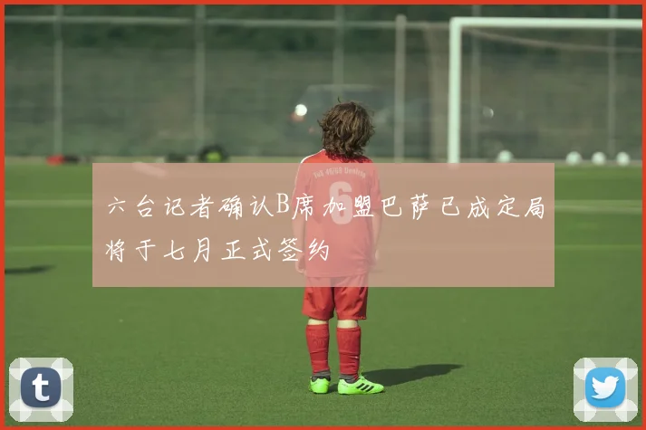 六台记者确认B席加盟巴萨已成定局将于七月正式签约