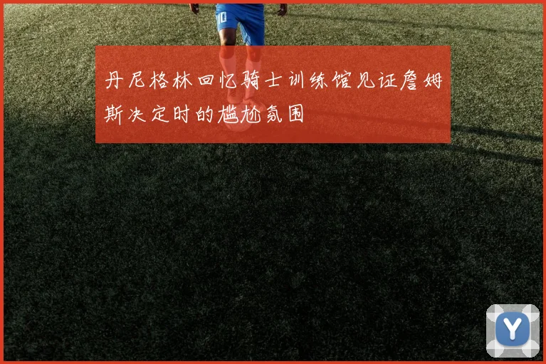 丹尼格林回忆骑士训练馆见证詹姆斯决定时的尴尬氛围