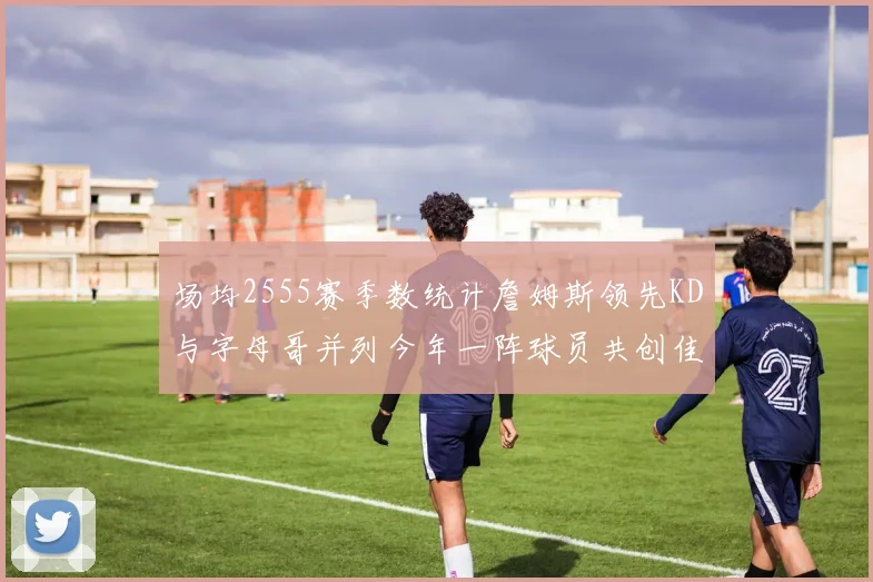 场均2555赛季数统计詹姆斯领先KD与字母哥并列今年一阵球员共创佳绩