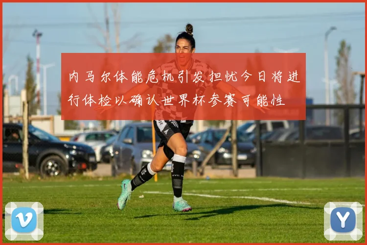 内马尔体能危机引发担忧今日将进行体检以确认世界杯参赛可能性