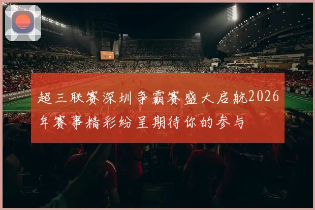 超三联赛深圳争霸赛盛大启航2026年赛事精彩纷呈期待你的参与