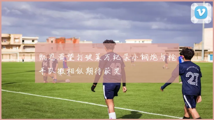 凯恩渴望打破莱万纪录小钢炮与枪手队徽相似期待获奖