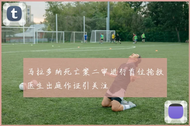 马拉多纳死亡案二审进行首位抢救医生出庭作证引关注