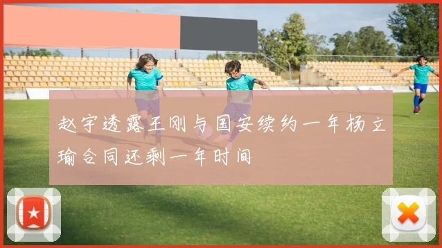 赵宇透露王刚与国安续约一年杨立瑜合同还剩一年时间