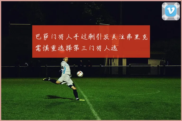 巴萨门将人手过剩引发关注弗里克需慎重选择第三门将人选