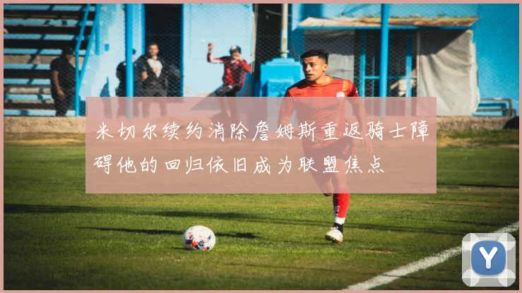 米切尔续约消除詹姆斯重返骑士障碍他的回归依旧成为联盟焦点