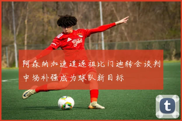 阿森纳加速追逐祖比门迪转会谈判中场补强成为球队新目标