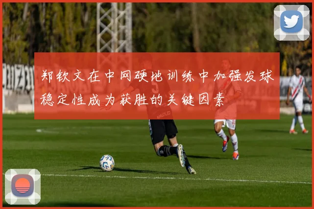 郑钦文在中网硬地训练中加强发球稳定性成为获胜的关键因素