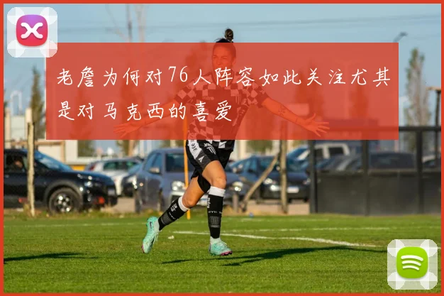 老詹为何对76人阵容如此关注尤其是对马克西的喜爱