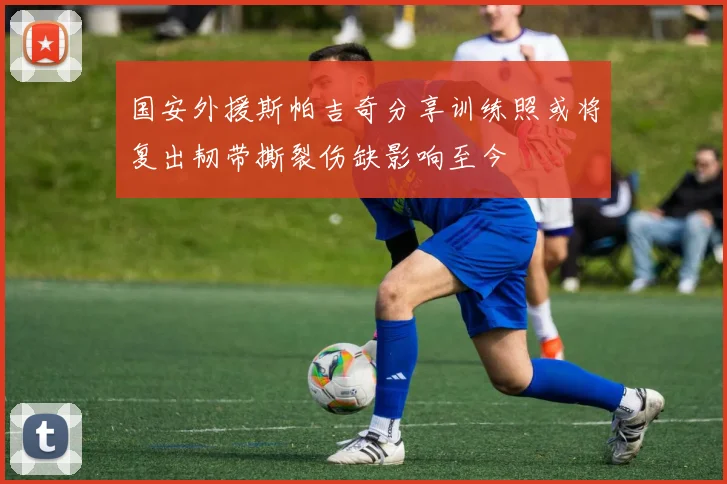 国安外援斯帕吉奇分享训练照或将复出韧带撕裂伤缺影响至今