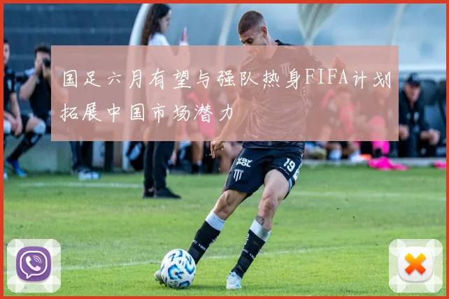 国足六月有望与强队热身FIFA计划拓展中国市场潜力
