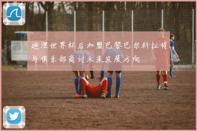 迪涅世界杯后加盟巴黎巴尔科拉将与俱乐部商讨未来发展方向