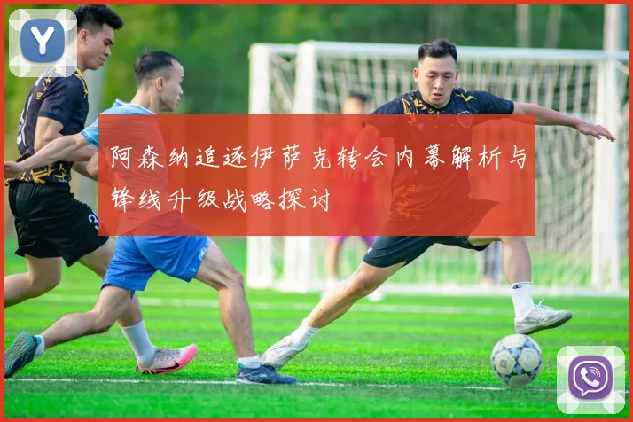 阿森纳追逐伊萨克转会内幕解析与锋线升级战略探讨