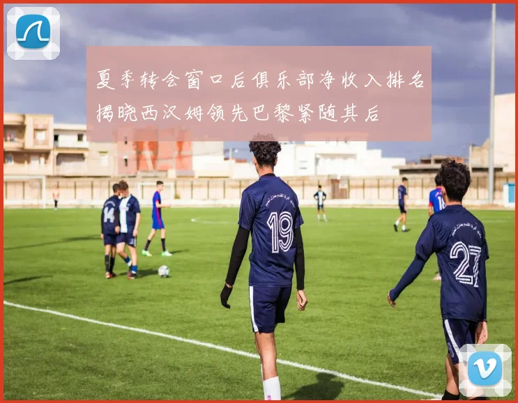 夏季转会窗口后俱乐部净收入排名揭晓西汉姆领先巴黎紧随其后